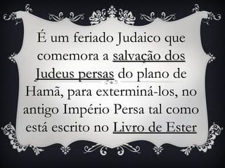 É um feriado Judaico que
  comemora a salvação dos
  Judeus persas do plano de
Hamã, para exterminá-los, no
antigo Império Persa tal como
está escrito no Livro de Ester
 