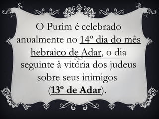 O Purim é celebrado
anualmente no 14º dia do mês
   hebraico de Adar, o dia
   hebraico de Adar
 seguinte à vitória dos judeus
     sobre seus inimigos
       (13º de Adar).
                Adar
 