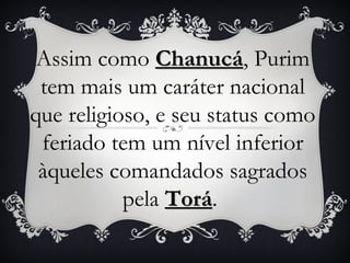 Assim como Chanucá, Purim
               Chanucá
 tem mais um caráter nacional
que religioso, e seu status como
 feriado tem um nível inferior
 àqueles comandados sagrados
           pela Torá.
                Torá
 