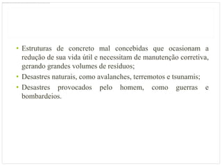 • Estruturas de concreto mal concebidas que ocasionam a
  redução de sua vida útil e necessitam de manutenção corretiva,
  gerando grandes volumes de resíduos;
• Desastres naturais, como avalanches, terremotos e tsunamis;
• Desastres provocados pelo homem, como guerras e
  bombardeios.
 