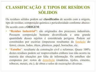CLASSIFICAÇÃO E TIPOS DE RESÍDUOS
            SÓLIDOS
Os resíduos sólidos podem ser classificados de acordo com a origem,
tipo de resíduo, composição química e periculosidade conforme abaixo:
De acordo com a ORIGEM:
• “Resíduo Industrial”: são originados dos processos industriais.
   Possuem composição bastante diversificada e uma grande
   quantidade desses rejeitos é considerada perigosa. Podem ser
   constituídos por escórias (impurezas resultantes da fundição do
   ferro), cinzas, lodos, óleos, plásticos, papel, borrachas, etc.
• “Entulho”: resultante da construção civil e reformas. Quase 100%
   destes resíduos podem ser reaproveitados embora isso não ocorra na
   maioria das situações por falta de informação. Os entulhos são
   compostos por: restos de demolição (madeiras, tijolos, cimento,
   rebocos, metais, etc.), de obras e solos de escavações diversas.
 