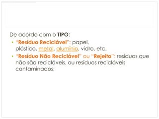 De acordo com o TIPO:
 • “Resíduo Reciclável”: papel,
   plástico, metal, alumínio, vidro, etc.
 • “Resíduo Não Reciclável” ou “Rejeito”: resíduos que
   não são recicláveis, ou resíduos recicláveis
   contaminados;
 
