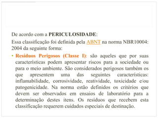 De acordo com a PERICULOSIDADE:
Essa classificação foi definida pela ABNT na norma NBR10004:
2004 da seguinte forma:
• Resíduos Perigosos (Classe I): são aqueles que por suas
  características podem apresentar riscos para a sociedade ou
  para o meio ambiente. São considerados perigosos também os
  que apresentem uma das seguintes características:
  inflamabilidade, corrosividade, reatividade, toxicidade e/ou
  patogenicidade. Na norma estão definidos os critérios que
  devem ser observados em ensaios de laboratório para a
  determinação destes itens. Os resíduos que recebem esta
  classificação requerem cuidados especiais de destinação.
 