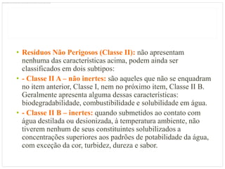 • Resíduos Não Perigosos (Classe II): não apresentam
  nenhuma das características acima, podem ainda ser
  classificados em dois subtipos:
• - Classe II A – não inertes: são aqueles que não se enquadram
  no item anterior, Classe I, nem no próximo item, Classe II B.
  Geralmente apresenta alguma dessas características:
  biodegradabilidade, combustibilidade e solubilidade em água.
• - Classe II B – inertes: quando submetidos ao contato com
  água destilada ou desionizada, à temperatura ambiente, não
  tiverem nenhum de seus constituintes solubilizados a
  concentrações superiores aos padrões de potabilidade da água,
  com exceção da cor, turbidez, dureza e sabor.
 