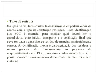 • Tipos de resíduos
Os tipos de resíduos sólidos da construção civil podem variar de
acordo com o tipo de construção realizada. Essa identificação
dos RCC é essencial para analisar qual deverá ser o
acondicionamento inicial, transporte e a destinação final que
deve ser dada a cada tipo de resíduo de maneira ambientalmente
correta. A identificação prévia e caracterização dos resíduos a
serem gerados são fundamentais no processo de
reaproveitamento dos RCC, pois esse conhecimento leva a se
pensar maneiras mais racionais de se reutilizar e/ou reciclar o
material.
 