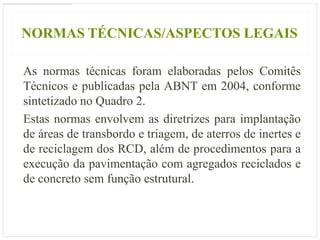 NORMAS TÉCNICAS/ASPECTOS LEGAIS

As normas técnicas foram elaboradas pelos Comitês
Técnicos e publicadas pela ABNT em 2004, conforme
sintetizado no Quadro 2.
Estas normas envolvem as diretrizes para implantação
de áreas de transbordo e triagem, de aterros de inertes e
de reciclagem dos RCD, além de procedimentos para a
execução da pavimentação com agregados reciclados e
de concreto sem função estrutural.
 
