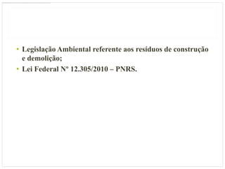 • Legislação Ambiental referente aos resíduos de construção
  e demolição;
• Lei Federal Nº 12.305/2010 – PNRS.
 