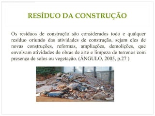 RESÍDUO DA CONSTRUÇÃO

Os resíduos de construção são considerados todo e qualquer
resíduo oriundo das atividades de construção, sejam eles de
novas construções, reformas, ampliações, demolições, que
envolvam atividades de obras de arte e limpeza de terrenos com
presença de solos ou vegetação. (ÂNGULO, 2005, p.27 )
 