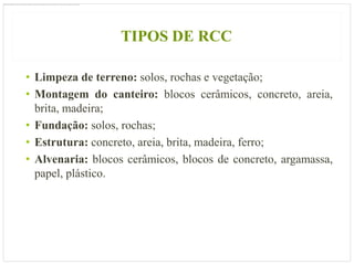 TIPOS DE RCC

• Limpeza de terreno: solos, rochas e vegetação;
• Montagem do canteiro: blocos cerâmicos, concreto, areia,
  brita, madeira;
• Fundação: solos, rochas;
• Estrutura: concreto, areia, brita, madeira, ferro;
• Alvenaria: blocos cerâmicos, blocos de concreto, argamassa,
  papel, plástico.
 