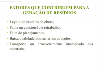 FATORES QUE CONTRIBUEM PARA A
     GERAÇÃO DE RESÍDUOS

• Layout do canteiro de obras;
• Falha na construção e retrabalho;
• Falta de planejamento;
• Baixa qualidade dos materiais adotados;
• Transporte ou armazenamento inadequado    dos
  materiais.
 
