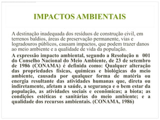 IMPACTOS AMBIENTAIS

A destinação inadequada dos resíduos de construção civil, em
terrenos baldios, áreas de preservação permanente, vias e
logradouros públicos, causam impactos, que podem trazer danos
ao meio ambiente e a qualidade de vida da população.
A expressão impacto ambiental, segundo a Resolução n 001
do Conselho Nacional do Meio Ambiente, de 23 de setembro
de 1986 (CONAMA) é definida como: Qualquer alteração
das propriedades físicas, químicas e biológicas do meio
ambiente, causada por qualquer forma de matéria ou
energia resultante das atividades humanas que, direta ou
indiretamente, afetam a saúde, a segurança e o bem estar da
população, as atividades sociais e econômicas; a biota; as
condições estéticas e sanitárias do meio ambiente; e a
qualidade dos recursos ambientais. (CONAMA, 1986)
 