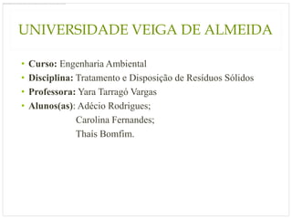 UNIVERSIDADE VEIGA DE ALMEIDA

•   Curso: Engenharia Ambiental
•   Disciplina: Tratamento e Disposição de Resíduos Sólidos
•   Professora: Yara Tarragó Vargas
•   Alunos(as): Adécio Rodrigues;
                Carolina Fernandes;
                Thaís Bomfim.
 