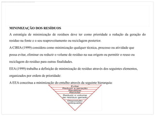 MINIMIZAÇÃO DOS RESÍDUOS
A estratégia de minimização de resíduos deve ter como prioridade a redução da geração do
resíduo na fonte e o seu reaproveitamento ou reciclagem posterior.

A CIRIA (1999) considera como minimização qualquer técnica, processo ou atividade que

possa evitar, eliminar ou reduzir o volume de resíduo na sua origem ou permitir o reuso ou

reciclagem do resíduo para outras finalidades.

EEA (1999) trabalha a definição de minimização de resíduo através dos seguintes elementos,

organizados por ordem de prioridade:

A EEA conceitua a minimização do entulho através da seguinte hierarquia:
 
