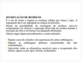 SEGREGAÇÃO DE RESÍDUOS
É o ato de isolar e separar os resíduos sólidos por classe e tipo. A
segregação deve ser segregada na origem ou próxima.
Diante da possibilidade de reciclagem do resíduos, deve-se
comprometer em efetivar a separação desse tipo de resíduo durante a
execução da obra e em buscar sua adequada destinação.
Abaixo segue alguns procedimentos a serem adotados:

• Separar sacos de cimento e de argamassas de outras embalagens;
• Separar as embalagens plásticas contaminadas das não
  contaminadas;
• Aproveitar todas as alternativas possíveis para a recuperação dos
  metais, separe-os por tipos, bitolas, acabamento.
 