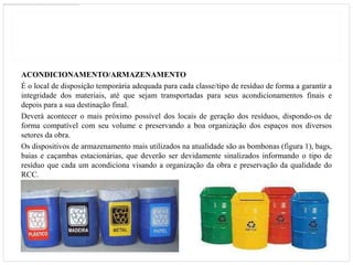 ACONDICIONAMENTO/ARMAZENAMENTO
É o local de disposição temporária adequada para cada classe/tipo de resíduo de forma a garantir a
integridade dos materiais, até que sejam transportadas para seus acondicionamentos finais e
depois para a sua destinação final.
Deverá acontecer o mais próximo possível dos locais de geração dos resíduos, dispondo-os de
forma compatível com seu volume e preservando a boa organização dos espaços nos diversos
setores da obra.
Os dispositivos de armazenamento mais utilizados na atualidade são as bombonas (figura 1), bags,
baias e caçambas estacionárias, que deverão ser devidamente sinalizados informando o tipo de
resíduo que cada um acondiciona visando a organização da obra e preservação da qualidade do
RCC.
 