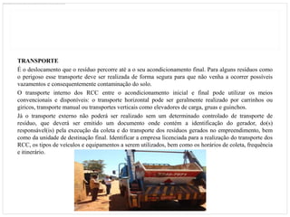 TRANSPORTE
É o deslocamento que o resíduo percorre até a o seu acondicionamento final. Para alguns resíduos como
o perigoso esse transporte deve ser realizada de forma segura para que não venha a ocorrer possíveis
vazamentos e consequentemente contaminação do solo.
O transporte interno dos RCC entre o acondicionamento inicial e final pode utilizar os meios
convencionais e disponíveis: o transporte horizontal pode ser geralmente realizado por carrinhos ou
giricos, transporte manual ou transportes verticais como elevadores de carga, gruas e guinchos.
Já o transporte externo não poderá ser realizado sem um determinado controlado de transporte de
resíduo, que deverá ser emitido um documento onde contém a identificação do gerador, do(s)
responsável(is) pela execução da coleta e do transporte dos resíduos gerados no empreendimento, bem
como da unidade de destinação final. Identificar a empresa licenciada para a realização do transporte dos
RCC, os tipos de veículos e equipamentos a serem utilizados, bem como os horários de coleta, frequência
e itinerário.
 