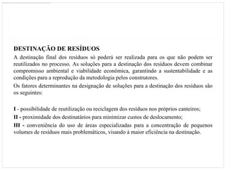 DESTINAÇÃO DE RESÍDUOS
A destinação final dos resíduos só poderá ser realizada para os que não podem ser
reutilizados no processo. As soluções para a destinação dos resíduos devem combinar
compromisso ambiental e viabilidade econômica, garantindo a sustentabilidade e as
condições para a reprodução da metodologia pelos construtores.
Os fatores determinantes na designação de soluções para a destinação dos resíduos são
os seguintes:

I - possibilidade de reutilização ou reciclagem dos resíduos nos próprios canteiros;
II - proximidade dos destinatários para minimizar custos de deslocamento;
III - conveniência do uso de áreas especializadas para a concentração de pequenos
volumes de resíduos mais problemáticos, visando à maior eficiência na destinação.
 