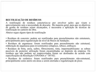 REUTILIZAÇÃO DE RESÍDUOS
A reutilização de resíduos caracteriza-se por envolver ações que visam o
aproveitamento sem a necessidade de descarte. De maneira geral, para que os objetivos
da gestão de resíduos sejam alcançados, é necessária a aplicação de técnicas de
reutilização no canteiro de obra.
Abaixo segue alguns tipos de reutilização

• Resíduos de concreto: podem ser reutilizados para preenchimentos não estruturais,
principalmente para regularização de nível de blocos de fundação;
• Resíduos de argamassa: foram reutilizados para preenchimento não estrutural,
elaboração de argamassa para revestimentos (chapisco, reboco, emboço);
• Resíduos de brita, areia, saibro, fibrocimento, tinta, impermeabilizante: as sobras
passíveis de posterior utilização foram encaminhadas ao depósito da empresa. Os
resíduos que não podiam ser reaproveitados foram ser destinados de acordo com
especificações da Resolução CONAMA n º 307/02;
• Resíduos de cerâmica: foram reutilizados para preenchimento não-estrutural,
principalmente como aterro em áreas a serem aterradas e regularização de pisos.
 