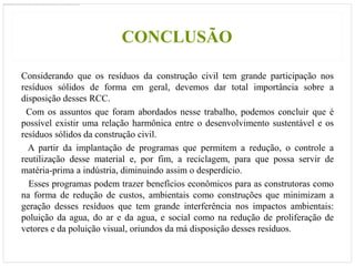 CONCLUSÃO

Considerando que os resíduos da construção civil tem grande participação nos
resíduos sólidos de forma em geral, devemos dar total importância sobre a
disposição desses RCC.
 Com os assuntos que foram abordados nesse trabalho, podemos concluir que é
possível existir uma relação harmônica entre o desenvolvimento sustentável e os
resíduos sólidos da construção civil.
  A partir da implantação de programas que permitem a redução, o controle a
reutilização desse material e, por fim, a reciclagem, para que possa servir de
matéria-prima a indústria, diminuindo assim o desperdício.
  Esses programas podem trazer benefícios econômicos para as construtoras como
na forma de redução de custos, ambientais como construções que minimizam a
geração desses resíduos que tem grande interferência nos impactos ambientais:
poluição da agua, do ar e da agua, e social como na redução de proliferação de
vetores e da poluição visual, oriundos da má disposição desses resíduos.
 