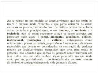 Ao se pensar em um modelo de desenvolvimento que não repita os
males e práticas ainda existentes e que possa amenizar os danos
causados ao planeta terra no decorrer da história, temos que colocar
acima de tudo e principalmente, o ser humano, o ambiente e a
sociedade, pois só assim poderemos atingir os outros aspectos que
permeiam todos estes (o social, ambiental, econômico, político,
institucional, tecnológico e o cultural), utilizando-os como
referenciais e pontos de partida, já que são as ferramentas e elementos
necessários que devem ser considerados na construção de qualquer
modelo de desenvolvimento sustentável que sirva para todas as
gerações, não deixando que apenas as gerações atuais usufruam dos
seus frutos, mas que estes também sejam garantidos aos que ainda
estão por vir, possibilitando a continuidade dos recursos naturais
disponíveis e consequentemente da vida em nosso planeta.
 
