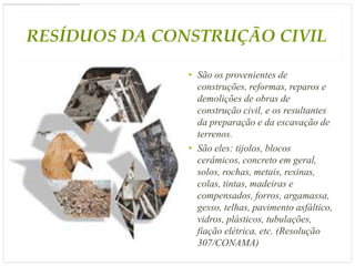 RESÍDUOS DA CONSTRUÇÃO CIVIL

               • São os provenientes de
                 construções, reformas, reparos e
                 demolições de obras de
                 construção civil, e os resultantes
                 da preparação e da escavação de
                 terrenos.
               • São eles: tijolos, blocos
                 cerâmicos, concreto em geral,
                 solos, rochas, metais, resinas,
                 colas, tintas, madeiras e
                 compensados, forros, argamassa,
                 gesso, telhas, pavimento asfáltico,
                 vidros, plásticos, tubulações,
                 fiação elétrica, etc. (Resolução
                 307/CONAMA)
 