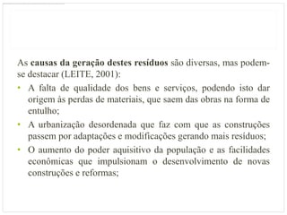 As causas da geração destes resíduos são diversas, mas podem-
se destacar (LEITE, 2001):
• A falta de qualidade dos bens e serviços, podendo isto dar
   origem às perdas de materiais, que saem das obras na forma de
   entulho;
• A urbanização desordenada que faz com que as construções
   passem por adaptações e modificações gerando mais resíduos;
• O aumento do poder aquisitivo da população e as facilidades
   econômicas que impulsionam o desenvolvimento de novas
   construções e reformas;
 