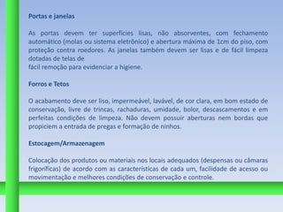 Portas e janelas

As portas devem ter superfícies lisas, não absorventes, com fechamento
automático (molas ou sistema eletrônico) e abertura máxima de 1cm do piso, com
proteção contra roedores. As janelas também devem ser lisas e de fácil limpeza
dotadas de telas de
fácil remoção para evidenciar a higiene.

Forros e Tetos

O acabamento deve ser liso, impermeável, lavável, de cor clara, em bom estado de
conservação, livre de trincas, rachaduras, umidade, bolor, descascamentos e em
perfeitas condições de limpeza. Não devem possuir aberturas nem bordas que
propiciem a entrada de pregas e formação de ninhos.

Estocagem/Armazenagem

Colocação dos produtos ou materiais nos locais adequados (despensas ou câmaras
frigoríficas) de acordo com as características de cada um, facilidade de acesso ou
movimentação e melhores condições de conservação e controle.
 