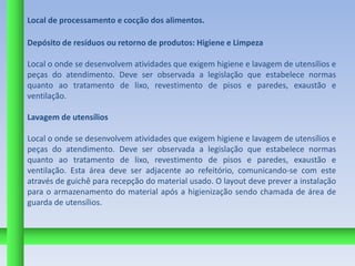 Local de processamento e cocção dos alimentos.

Depósito de resíduos ou retorno de produtos: Higiene e Limpeza

Local o onde se desenvolvem atividades que exigem higiene e lavagem de utensílios e
peças do atendimento. Deve ser observada a legislação que estabelece normas
quanto ao tratamento de lixo, revestimento de pisos e paredes, exaustão e
ventilação.

Lavagem de utensílios

Local o onde se desenvolvem atividades que exigem higiene e lavagem de utensílios e
peças do atendimento. Deve ser observada a legislação que estabelece normas
quanto ao tratamento de lixo, revestimento de pisos e paredes, exaustão e
ventilação. Esta área deve ser adjacente ao refeitório, comunicando-se com este
através de guichê para recepção do material usado. O layout deve prever a instalação
para o armazenamento do material após a higienização sendo chamada de área de
guarda de utensílios.
 