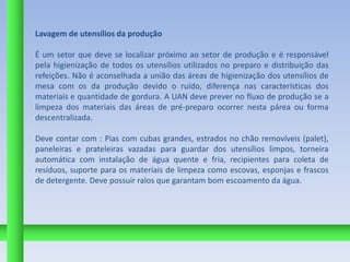 Lavagem de utensílios da produção

É um setor que deve se localizar próximo ao setor de produção e é responsável
pela higienização de todos os utensílios utilizados no preparo e distribuição das
refeições. Não é aconselhada a união das áreas de higienização dos utensílios de
mesa com os da produção devido o ruído, diferença nas características dos
materiais e quantidade de gordura. A UAN deve prever no fluxo de produção se a
limpeza dos materiais das áreas de pré-preparo ocorrer nesta párea ou forma
descentralizada.

Deve contar com : Pias com cubas grandes, estrados no chão removíveis (palet),
paneleiras e prateleiras vazadas para guardar dos utensílios limpos, torneira
automática com instalação de água quente e fria, recipientes para coleta de
resíduos, suporte para os materiais de limpeza como escovas, esponjas e frascos
de detergente. Deve possuir ralos que garantam bom escoamento da água.
 