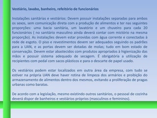 Vestiário, lavabo, banheiro, refeitório de funcionários

Instalações sanitárias e vestiários: Devem possuir instalações separadas para ambos
os sexos, sem comunicação direta com a produção de alimentos e ter nas seguintes
proporções: uma bacia sanitária, um lavatório e um chuveiro para cada 20
funcionários ( no sanitário masculino ainda deverá contar com mictório na mesma
proporção). As instalações devem estar providas com água corrente e conectadas à
rede de esgoto. O piso e revestimentos devem ser adequados seguindo os padrões
para a UAN, e as portas devem ser dotadas de molas; tudo em bom estado de
conservação. Devem estar abastecidos com produtos apropriados à higienização das
mãos e possuir sistema adequado de secagem. É obrigatória a utilização de
recipientes com pedal com sacos plásticos e para o descarte de papel usado.

Os vestiários podem estar localizados em outra área da empresa, com tudo se
estiver na própria UAN deve haver rotina de limpeza dos armários e proibição do
armazenamento de alimentos dentro dos mesmos, evitando a proliferação de pragas
urbanas como baratas.

De acordo com a legislação, mesmo existindo outros sanitários, o pessoal de cozinha
deverá dispor de banheiros e vestiários próprios (masculinos e femininos).
 