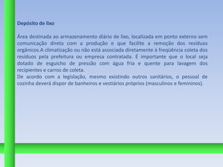 Depósito de lixo

Área destinada ao armazenamento diário de lixo, localizada em ponto externo sem
comunicação direta com a produção e que facilite a remoção dos resíduos
orgânicos.A climatização ou não está associada diretamente à freqüência coleta dos
resíduos pela prefeitura ou empresa contratada. É importante que o local seja
dotado de esguicho de pressão com água fria e quente para lavagem dos
recipientes e carros de coleta.
De acordo com a legislação, mesmo existindo outros sanitários, o pessoal de
cozinha deverá dispor de banheiros e vestiários próprios (masculinos e femininos).
 