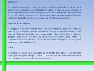 Ventilação

O estabelecimento deve dispor de uma ventilação adequada de tal forma a
evitar o calor excessivo, a condensação de vapor, o acúmulo de poeira, com a
finalidade de eliminar o ar contaminado. A direção da corrente de ar nunca deve
ir de um local sujo para um limpo. Deve haver abertura a ventilação provida de
sistema de proteção para evitar a entrada de agentes contaminantes.

Capacitação em Higiene

A direção do estabelecimento deve tomar providencias para que todas as
pessoas que manipulem alimentos recebam instrução adequada e continua em
matéria higiênico-sanitária, na manipulação dos alimentos e higiene
pessoal, com vistas a adotar as precauções necessárias para evitar a
contaminação dos alimentos. Tal capacitação deve abranger todas as partes
pertinentes deste regulamento.

Luvas

O emprego de luvas na manipulação de alimentos deve obedecer as perfeitas
condições de higiene e limpeza destas. O uso de luvas não exime o manipulador
da obrigação de lavar as mãos cuidadosamente.
 