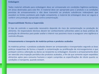 Embalagem

Todos material utilizado para embalagem deve ser armazenado em condições higiênico-sanitárias,
em áreas destinadas para este fim. O material deve ser apropriado para o produto e as condições
previstas de armazenamento e não deve transmitir ao produto substâncias indesejáveis que
excedam os limites aceitáveis pelo órgão competente, o material de embalagem deve ser seguro e
conferir uma proteção apropriada contra contaminação.

Responsabilidade Técnica e Supervisão

O tipo de controle e supervisão necessário depende do risco de contaminação na produção do
alimento. Os responsáveis técnicos devem ter conhecimento suficientes sobre as boas práticas de
produção de alimentos para poder avaliar e intervir nos possíveis riscos e assegurar uma vigilância e
controle eficazes.

Armazenamento e transporte de matérias-primas e produtos acabados

As matérias-primas e produtos acabados devem ser armazenados e transportados segundo as boas
práticas respectivas de forma a impedir a contaminação ou proliferação de microorganismos e que
protejam contra a alteração ou danos ao recipiente ou embalagem. Durante o armazenamento deve
ser exercida uma inspeção periódica dos produtos acabados, a fim de que somente sejam expedidos
alimentos aptos para consumo humano e sejam cumpridas as especificações de rótulo quanto as
condições e transporte, quando existam.
 