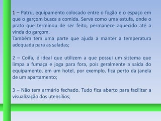 1 – Patru, equipamento colocado entre o fogão e o espaço em
que o garçom busca a comida. Serve como uma estufa, onde o
prato que terminou de ser feito, permanece aquecido até a
vinda do garçom.
Também tem uma parte que ajuda a manter a temperatura
adequada para as saladas;

2 – Coifa, é ideal que utilizem a que possui um sistema que
limpa a fumaça e joga para fora, pois geralmente a saída do
equipamento, em um hotel, por exemplo, fica perto da janela
de um apartamento;

3 – Não tem armário fechado. Tudo fica aberto para facilitar a
visualização dos utensílios;
 