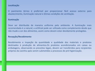 Localização

O pavimento térreo é preferível por proporcionar fácil acesso externo para
abastecimento, iluminação natural e ótimas condições de ventilação.

Iluminação

Deve ser distribuída de maneira uniforme pelo ambiente. A iluminação mais
recomendada é a natural; a artificial pode ser utilizada como complemento desde que
não mude a cor dos alimentos, assim como devem estar devidamente protegidas.

Recepção/Recebimento

Recebimento e inspeção da quantidade e qualidade dos materiais e produtos
destinados à produção de alimentos.Os produtos acondicionados em caixas ou
embalagens, observando os preceitos legais, devem ser transferidos para recipientes
próprios da cozinha após serem submetidos a processos de pré-higienização.
 