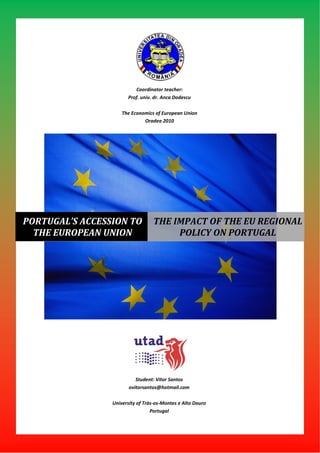 Coordinator teacher:
                       Prof. univ. dr. Anca Dodescu

                     The Economics of European Union
                              Oradea 2010




PORTUGAL’S ACCESSION TO           THE IMPACT OF THE EU REGIONAL
  THE EUROPEAN UNION                   POLICY ON PORTUGAL




                           Student: Vítor Santos
                        ovitorsantos@hotmail.com

                 University of Trás-os-Montes e Alto Douro
                                  Portugal
 