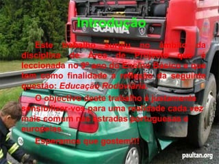 Introdução Este trabalho surgiu no âmbito da disciplina de Área de Projecto que é leccionada no 9º ano do Ensino Básico e que tem como finalidade a reflexão da seguinte questão:  Educação Rodoviária. O objectivo deste trabalho é justamente sensibilizar-vos para uma realidade cada vez mais comum nas estradas portuguesas e europeias. Esperamos que gostem!!! 