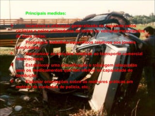 Principais medidas:  Incentivar a utilização generalizada do capacete pelos ciclistas e pelos utilizadores de todos os veículos motorizados de duas rodas; Prosseguir trabalhos específicos relativos aos jovens condutores; Harmonizar as sanções relativas ao transporte comercial internacional; Estabelecer uma classificação e rotulagem adequadas para os medicamentos que têm efeitos na capacidade de condução;  Elaborar orientações sobre as melhores práticas em matéria de controlos de polícia, etc.. 