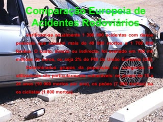 Comparação Europeia de Acidentes Rodoviários Verificam-se anualmente 1 300 000 acidentes com danos pessoais que causam mais de 40 000 mortos e 1 700 000 feridos. O custo, directo ou indirecto, foi avaliado em 160 mil milhões de euros, ou seja 2% do PIB da União Europeia (UE).  Determinados grupos da população ou categorias de utilizadores são particularmente vulneráveis: os jovens de 15 a 24 anos (10 000 mortos por ano), os peões (7 000 mortos) ou os ciclistas (1 800 mortos). 