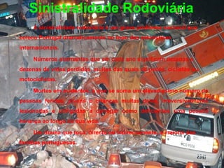 Sinistralidade Rodoviária A sinistralidade rodoviária é um grave problema nacional que coloca Portugal dramaticamente no topo das estatísticas internacionais. Números alarmantes que em cada ano significam dezenas e dezenas de vidas perdidas, muitas das quais de peões, ciclistas ou motociclistas.  Mortes em acidentes, a que se soma um elevadíssimo número de pessoas feridas, jovens e crianças muitas delas, irreversivelmente lesionadas e obrigadas a carregar como deficientes uma pesada herança ao longo da sua vida. Um drama que toca, directa ou indirectamente, a maioria das famílias portuguesas. 