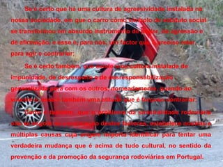Se é certo que há uma cultura de agressividade instalada na nossa sociedade, em que o carro como símbolo de estatuto social se transformou em absurdo instrumento de poder, de agressão e de afirmação, e esse é, para nós, um factor que é preciso reter, para agir e contrariar; Se é certo também, que existe uma cultura instalada de impunidade, de desrespeito e de desresponsabilização generalizada para com os outros, nomeadamente, quando ao volante e, essa é também uma atitude que é forçoso contrariar; Certo é também, que o problema da sinistralidade rodoviária não se esgota na constatação destes factores, estabelece noutras e múltiplas causas cuja origem importa identificar para tentar uma verdadeira mudança que é acima de tudo cultural, no sentido da prevenção e da promoção da segurança rodoviárias em Portugal. 