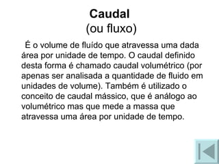 Caudal  (ou fluxo) É o volume de fluído que atravessa uma dada área por unidade de tempo. O caudal definido desta forma é chamado caudal volumétrico (por apenas ser analisada a quantidade de fluido em unidades de volume). Também é utilizado o conceito de caudal mássico, que é análogo ao volumétrico mas que mede a massa que atravessa uma área por unidade de tempo.  