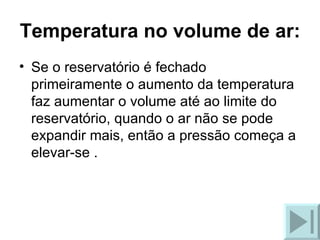 Temperatura no volume de ar: Se o reservatório é fechado primeiramente o aumento da temperatura faz aumentar o volume até ao limite do reservatório, quando o ar não se pode expandir mais, então a pressão começa a elevar-se . 
