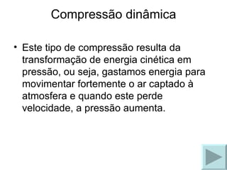 Compressão dinâmica Este tipo de compressão resulta da transformação de energia cinética em pressão, ou seja, gastamos energia para movimentar fortemente o ar captado à atmosfera e quando este perde velocidade, a pressão aumenta. 