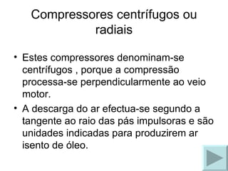 Estes compressores denominam-se centrífugos , porque a compressão processa-se perpendicularmente ao veio motor.  A descarga do ar efectua-se segundo a tangente ao raio das pás impulsoras e são unidades indicadas para produzirem ar isento de óleo. Compressores centrífugos ou radiais 