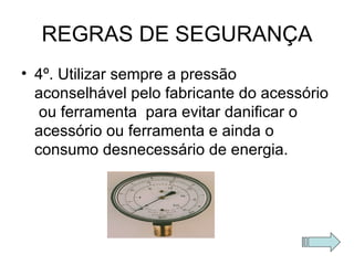 REGRAS DE SEGURANÇA 4º. Utilizar sempre a pressão aconselhável pelo fabricante do acessório  ou ferramenta  para evitar danificar o acessório ou ferramenta e ainda o consumo desnecessário de energia. 