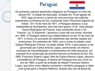 Paraguai
Os primeiros colonos espanhóis chegaram ao Paraguai no início do
    século XVI. A cidade de Assunção, fundada em 15 de agosto de
       1537, logo se tornou o centro de uma província nas colônias
espanholas na América do Sul, conhecida como "Província Gigante de
       Índias". Em 15 de maio de 1811, o Paraguai declarou a sua
 independência da Espanha, sem luta nem guerra. O Dr. José Gaspar
        García Rodríguez de Francia, mais conhecido como o "Dr.
   Francia", ou "O Supremo", governou o país até sua morte, ocorrida
em 1840. O Paraguai obteve sua independência no dia 15 de maio de
   1811, e iniciou um processo de isolamento das demais nações sul-
    americanas. Em setembro de 1840, com a morte do ditador José
Gaspar Rodríguez Francia, no poder desde 1814, o país passou a ser
      governado por Carlos Antonio López, promovendo um intenso
  processo de industrialização e investimentos em infra-estruturar, um
  exemplo foi à construção da primeira ferrovia na América do Sul. Em
1862, Francisco Solano López, filho de Carlos Antonio López, assumiu
   a presidência do Paraguai. A Guerra do Paraguai teve seu início no
      ano de 1864, a partir da ambição do ditador Francisco Solano
Lopes, que tinha como objetivo aumentar o território paraguaio e obter
    uma saída para o Oceano Atlântico, através dos rios da Bacia da
 