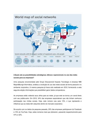 2.Quais são as possibilidades estratégicas, táticas e operacionais no uso das redes
sociais para as empresas?

Uma pesquisa encomendada pelo Grupo Educacional Impacta Tecnologia à empresa MBI
Mayer&Bunge Informática, analisou a evolução do uso das redes sociais de forma pessoal e no
ambiente corporativo. A mesma pesquisa já havia sido realizada em 2010, fornecendo a esta
segunda edição informações que possibilitam gerar dados comparativos.


As empresas estão voltando seus olhos para as redes, já que este se tornou um canal direto
com seu público-alvo. Em 2010, 34% das empresas responderam que não tinham nenhuma
participação nas mídias sociais. Hoje, este número caiu para 15%, o que representa a
influência que as redes têm adquirido dentro do mercado corporativo.


De acordo com os dados da pesquisa passada, 20% das empresas participavam do Facebook
e 15% do YouTube. Hoje, estes números mais que dobraram, passando respectivamente para
47% e 32%.
 