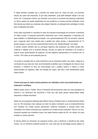 É válido também ressaltar que a entrada nas redes deve ter, antes de tudo, um profundo
estudo por parte das empresas. O que elas pretendem, qual perfil desejam atingir e de que
forma, etc. A pesquisa mostrou, por exemplo, que houve um aumento da presença corporativa
no Orkut, apesar da queda significativa de sua audiência no mesmo período analisado. Esse
fato denota que talvez as empresas não estejam fazendo um planejamento estratégico correto
para a utilização das redes.


Outro dado importante é a escolha do setor da empresa encarregado de monitorar e alimentar
as redes sociais. A pesquisa demonstra claramente que a área designada a responder por
esse trabalho é o Marketing/Comunicação, com aproximadamente 20% de aumento. Nota-se
que o segundo setor mais cotado para a gestão das redes sociais, o departamento de TI,
perdeu espaço, e que com isso possivelmente haverá uma “destecnificação” nas redes.
O estudo revelou também que os principais objetivos das empresas nas redes sociais são:
melhorar a relação com os próprios clientes, otimizar as ações de marketing e de vendas e
buscar novas oportunidades de negócios. Os três objetivos apresentaram um aumento de, no
mínimo, 15% cada, do ano passado para cá.


Já quando a questão são os reais benefícios que as empresas obtêm nas redes, chega-se à
conclusão de que cada vez mais os entrevistados acreditam que a divulgação da marca e seus
produtos, a melhoria no fluxo de comunicação com o público externo e interno e novas
oportunidades de negócios, além da redução de custos, são itens muito beneficiados pelas
redes sociais.




3.Você acha que as redes sociais poderiam ser utilizadas a favor da produtividade nas
empresas? Justifique.

Redes sociais como o Twitter, Orkut e Facebook são ferramentas cada vez mais populares na
internet e um fenômeno tão recorrente e forte que não pode passar despercebido pelas
pequenas e médias empresas.


Dados de uma pesquisa realizada pelo Altimer Group e Wetpaint para a revista Business Week
com as 100 empresas mais valiosas ao redor do globo mostraram que os empreendimentos
que investem em mídias sociais apresentam melhores resultados e receitas finais mais
recheadas. Em média, empresas que investiram em mídias sociais cresceram 18% em um ano,
enquanto aquelas que investiram pouco nas redes tiveram queda de 6%, em média, em suas
receitas no mesmo período.


É preciso alertar as empresas, de quaisquer portes, para a eficiência e relevância das redes
sociais. Há um benefício bastante grande em usar esse tipo de tecnologia porque agiliza os
 