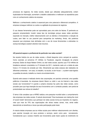 processos de negócios. As redes sociais, desde que utilizadas adequadamente, evitam
duplicidade de informação, aumentam o trabalho colaborativo e melhoram os repositórios para
criar um conhecimento coletivo da empresa.


Melhorar o conhecimento coletivo é essencial para criar potencial e diferencial competitivo. A
empresa consegue melhorar os custos e a agilidade de processos de negócios.


O uso dessas ferramentas pode ser aproveitado para uma série de fatores. É pertinente ao
pequeno empreendedor investir nesse tipo de tecnologia porque essas redes permitem
expansão do mercado, melhor relacionamento com os clientes e fornecedores e redução de
custos, sem falar no uso possível para campanhas de marketing. Ainda, não podemos
esquecer que empresas mais alinhadas com o uso de novas ferramentas e antenadas no
avanço tecnológico acabam atraindo mais recursos.




4.É possível separar o profissional do particular nas redes sociais?

Na recente história de uso de redes sociais, o Brasil desponta como campeã de usuários.
Como exemplo, já somamos 37 milhões no Facebook, segundo divulgação da própria
empresa. Dados do Ibope Nielsen Online, ao citar redes sociais, apontou que 77,8 milhões de
brasileiros estavam conectados no 2º trimestre de 2011, mantendo cada um a média de sete
horas e 14 minutos de conexão por mês. Obviamente que estes acessos são realizados de
diferentes ambientes – em casa, no trabalho, na escola, na lan house –, e podem estar ligados
a questões de estudo, trabalho ou mesmo de entretenimento.


Quando este acesso é realizado dentro das corporações, em período comercial, uma questão
polêmica é levantada. As empresas devem liberar ou coibir o uso da Internet e das redes
sociais aos funcionários? E quando a própria empresa faz parte das redes sociais, como
proceder para que haja interação de seus funcionários com o conteúdo postado, sem perda de
produtividade nas rotinas do trabalho?


O tema é tão complexo que a KPMG realizou uma pesquisa mundial sobre o comportamento
das empresas nas redes sociais. O estudo denominado "How businesses are making the most
of social media" demonstrou que participar de redes sociais tornou-se imperativo do negócio,
visto que mais de 70% das organizações são ativas nestes canais, mas, ainda estão
descobrindo os benefícios e riscos que esta participação pode trazer.


A maioria destas empresas usa as mídias sociais para melhorar relacionamento com clientes,
para apontar inovação em seus produtos e serviços, assim como para              recrutamento.
Considerando que o acesso irrestrito aos funcionários pode trazer queda do rendimento do
 